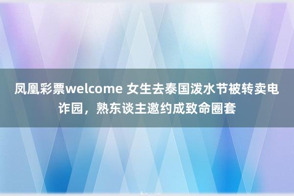 凤凰彩票welcome 女生去泰国泼水节被转卖电诈园，熟东谈主邀约成致命圈套