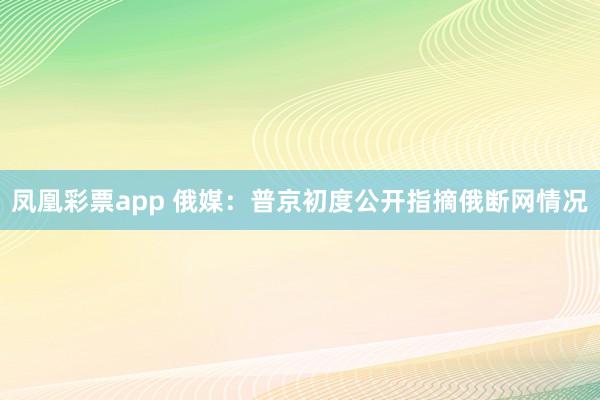 凤凰彩票app 俄媒：普京初度公开指摘俄断网情况