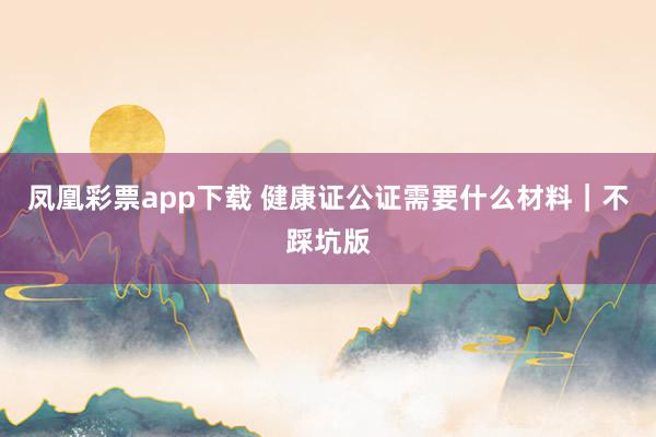 凤凰彩票app下载 健康证公证需要什么材料｜不踩坑版