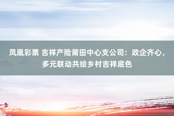 凤凰彩票 吉祥产险莆田中心支公司：政企齐心，多元联动共绘乡村吉祥底色