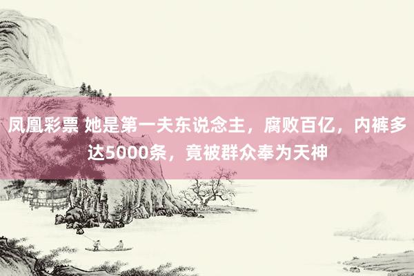 凤凰彩票 她是第一夫东说念主，腐败百亿，内裤多达5000条，竟被群众奉为天神