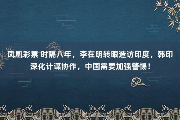 凤凰彩票 时隔八年，李在明转眼造访印度，韩印深化计谋协作，中国需要加强警惕！
