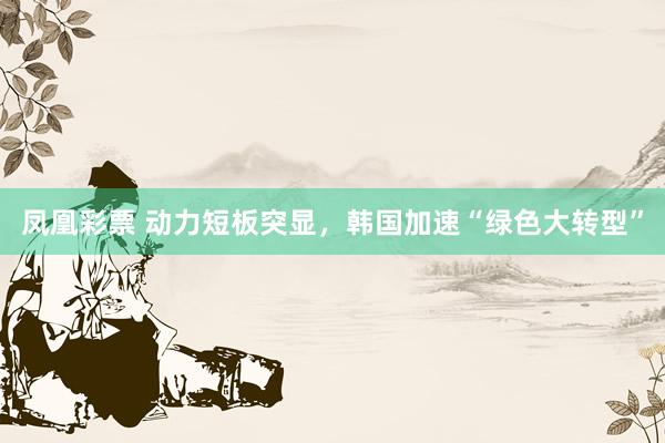 凤凰彩票 动力短板突显，韩国加速“绿色大转型”