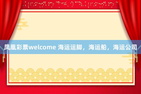 凤凰彩票welcome 海运运脚，海运船，海运公司