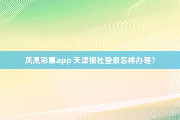 凤凰彩票app 天津报社登报怎样办理？