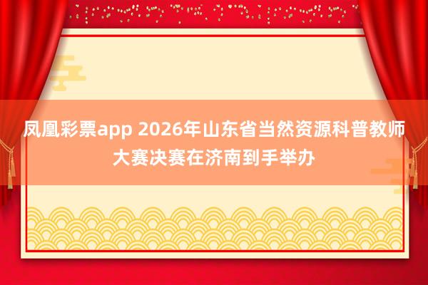 凤凰彩票app 2026年山东省当然资源科普教师大赛决赛在济南到手举办