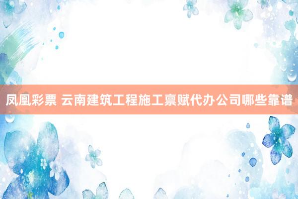 凤凰彩票 云南建筑工程施工禀赋代办公司哪些靠谱