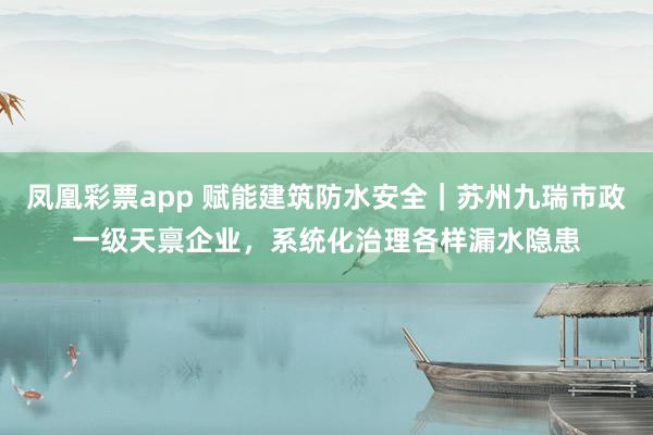 凤凰彩票app 赋能建筑防水安全｜苏州九瑞市政一级天禀企业，系统化治理各样漏水隐患