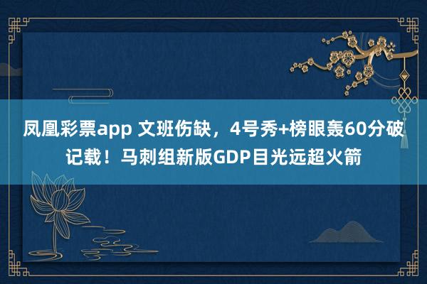 凤凰彩票app 文班伤缺，4号秀+榜眼轰60分破记载！马刺组新版GDP目光远超火箭