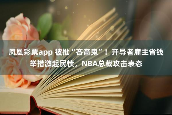 凤凰彩票app 被批“吝啬鬼”！开导者雇主省钱举措激起民愤，NBA总裁攻击表态