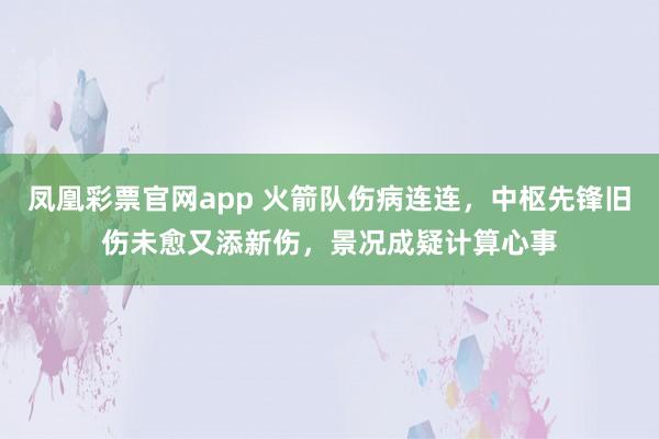 凤凰彩票官网app 火箭队伤病连连，中枢先锋旧伤未愈又添新伤，景况成疑计算心事