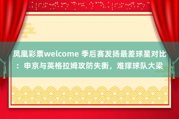 凤凰彩票welcome 季后赛发扬最差球星对比：申京与英格拉姆攻防失衡，难撑球队大梁