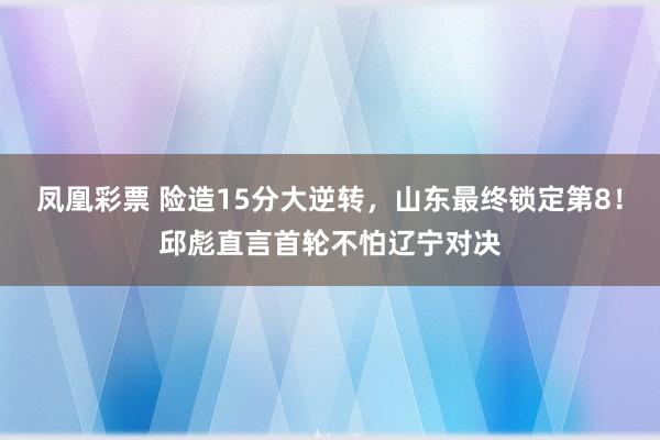 凤凰彩票 险造15分大逆转，山东最终锁定第8！邱彪直言首轮不怕辽宁对决
