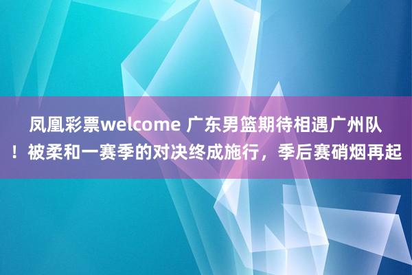 凤凰彩票welcome 广东男篮期待相遇广州队！被柔和一赛季的对决终成施行，季后赛硝烟再起