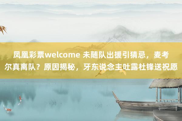凤凰彩票welcome 未随队出援引猜忌，麦考尔真离队？原因揭秘，牙东说念主吐露杜锋送祝愿