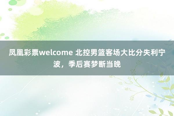 凤凰彩票welcome 北控男篮客场大比分失利宁波，季后赛梦断当晚