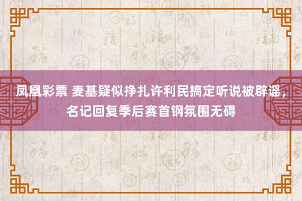 凤凰彩票 麦基疑似挣扎许利民搞定听说被辟谣，名记回复季后赛首钢氛围无碍