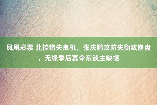 凤凰彩票 北控错失良机，张庆鹏攻防失衡致崩盘，无缘季后赛令东谈主缺憾