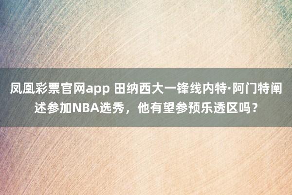凤凰彩票官网app 田纳西大一锋线内特·阿门特阐述参加NBA选秀，他有望参预乐透区吗？