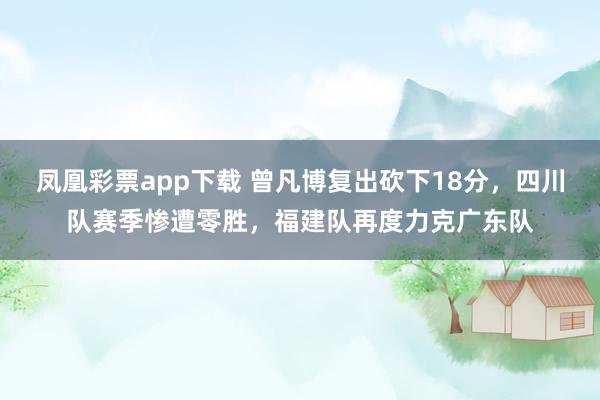 凤凰彩票app下载 曾凡博复出砍下18分，四川队赛季惨遭零胜，福建队再度力克广东队
