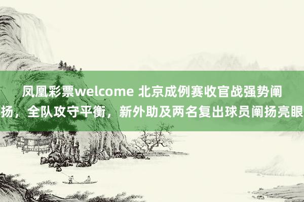 凤凰彩票welcome 北京成例赛收官战强势阐扬，全队攻守平衡，新外助及两名复出球员阐扬亮眼