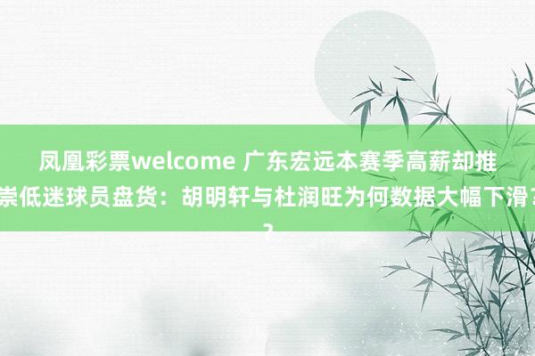 凤凰彩票welcome 广东宏远本赛季高薪却推崇低迷球员盘货：胡明轩与杜润旺为何数据大幅下滑？