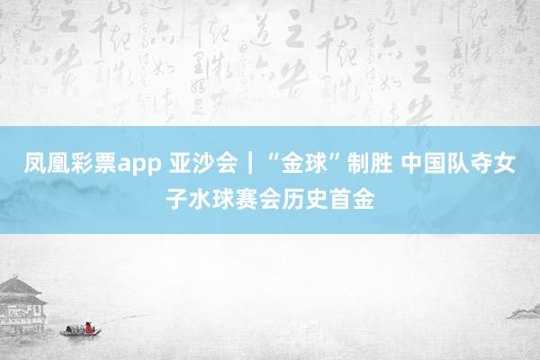 凤凰彩票app 亚沙会｜“金球”制胜 中国队夺女子水球赛会历史首金