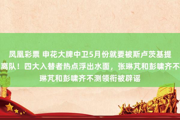 凤凰彩票 申花大牌中卫5月份就要被斯卢茨基提前奉告炒鱿鱼离队！四大入替者热点浮出水面，张琳芃和彭啸齐不测领衔被辟谣