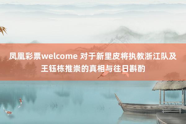 凤凰彩票welcome 对于新里皮将执教浙江队及王钰栋推崇的真相与往日斟酌