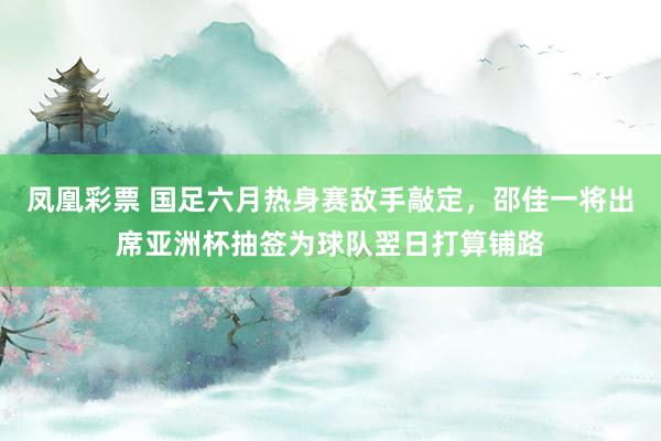 凤凰彩票 国足六月热身赛敌手敲定，邵佳一将出席亚洲杯抽签为球队翌日打算铺路