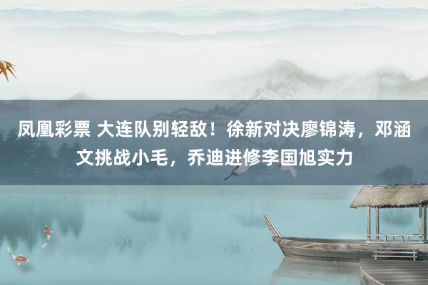 凤凰彩票 大连队别轻敌！徐新对决廖锦涛，邓涵文挑战小毛，乔迪进修李国旭实力