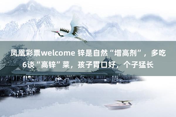 凤凰彩票welcome 锌是自然“增高剂”，多吃6谈“高锌”菜，孩子胃口好，个子猛长