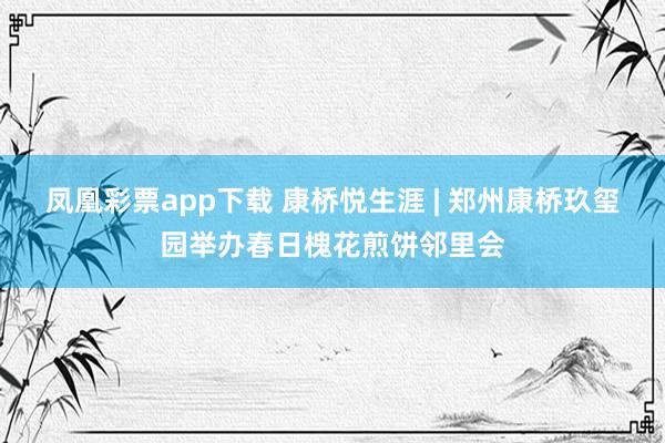 凤凰彩票app下载 康桥悦生涯 | 郑州康桥玖玺园举办春日槐花煎饼邻里会