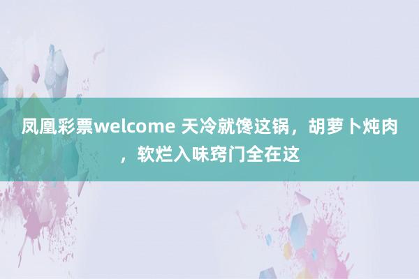 凤凰彩票welcome 天冷就馋这锅，胡萝卜炖肉，软烂入味窍门全在这