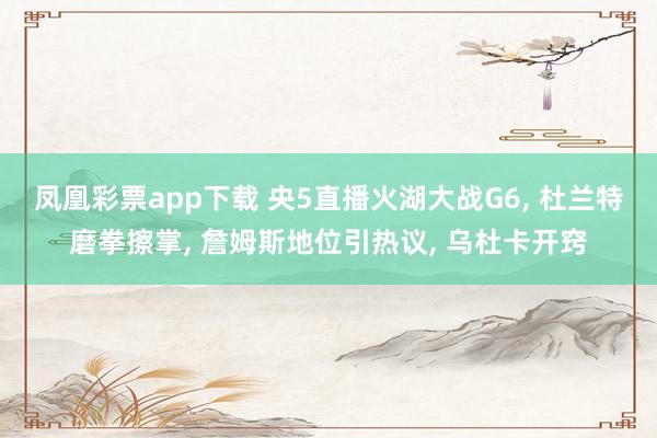 凤凰彩票app下载 央5直播火湖大战G6， 杜兰特磨拳擦掌， 詹姆斯地位引热议， 乌杜卡开窍