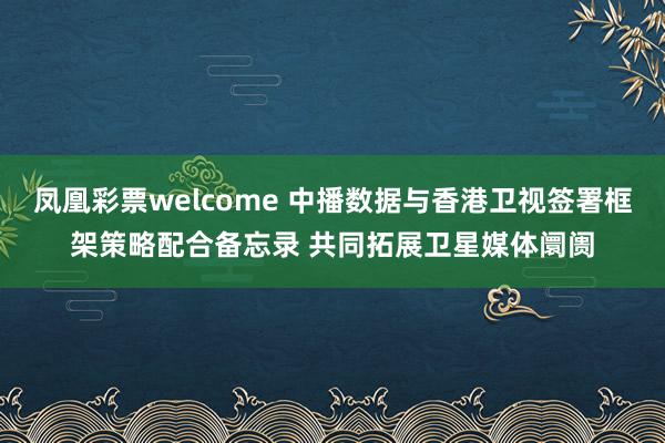 凤凰彩票welcome 中播数据与香港卫视签署框架策略配合备忘录 共同拓展卫星媒体阛阓
