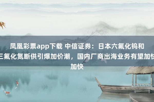 凤凰彩票app下载 中信证券：日本六氟化钨和三氟化氮断供引爆加价潮，国内厂商出海业务有望加快