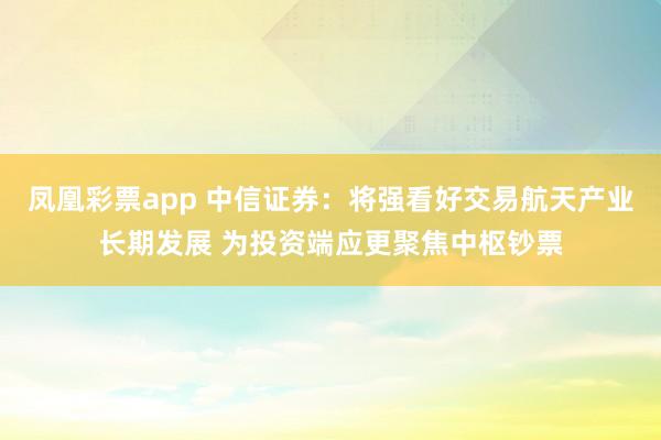 凤凰彩票app 中信证券：将强看好交易航天产业长期发展 为投资端应更聚焦中枢钞票
