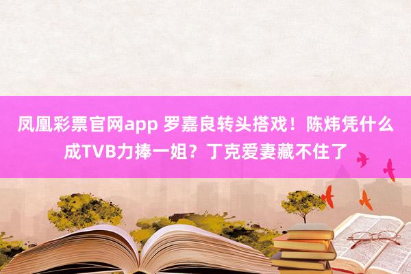 凤凰彩票官网app 罗嘉良转头搭戏！陈炜凭什么成TVB力捧一姐？丁克爱妻藏不住了