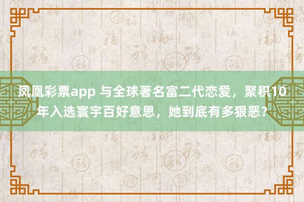 凤凰彩票app 与全球著名富二代恋爱，聚积10年入选寰宇百好意思，她到底有多狠恶？