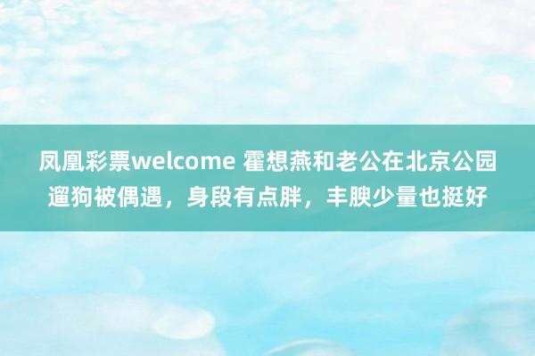 凤凰彩票welcome 霍想燕和老公在北京公园遛狗被偶遇，身段有点胖，丰腴少量也挺好