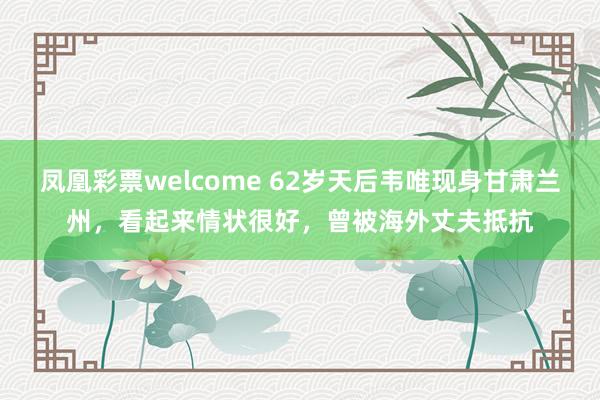 凤凰彩票welcome 62岁天后韦唯现身甘肃兰州，看起来情状很好，曾被海外丈夫抵抗