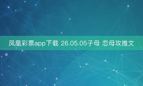 凤凰彩票app下载 26.05.05子母 恋母攻推文