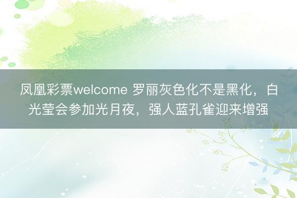 凤凰彩票welcome 罗丽灰色化不是黑化，白光莹会参加光月夜，强人蓝孔雀迎来增强