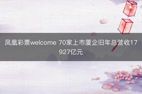 凤凰彩票welcome 70家上市厦企旧年总营收17927亿元
