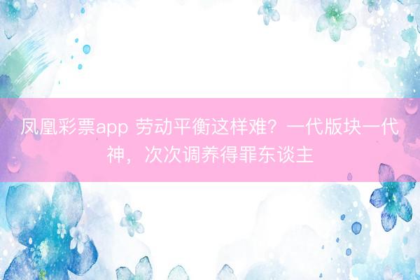 凤凰彩票app 劳动平衡这样难？一代版块一代神，次次调养得罪东谈主