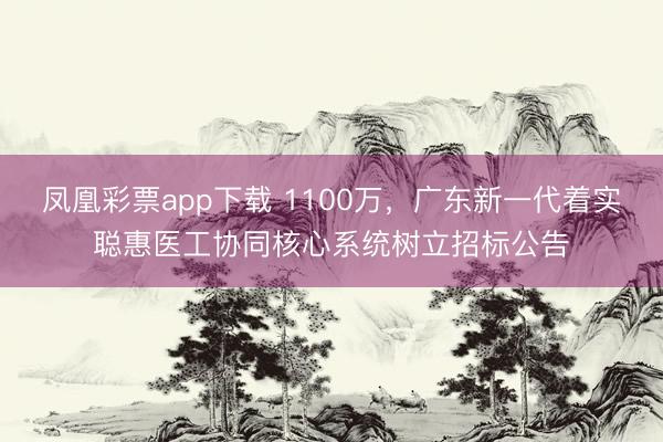凤凰彩票app下载 1100万，广东新一代着实聪惠医工协同核心系统树立招标公告