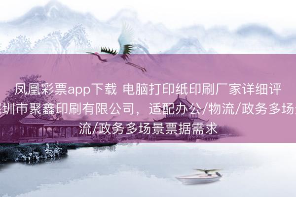 凤凰彩票app下载 电脑打印纸印刷厂家详细评估指南：深圳市聚鑫印刷有限公司，适配办公/物流/政务多场景票据需求