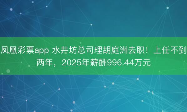 凤凰彩票app 水井坊总司理胡庭洲去职！上任不到两年，2025年薪酬996.44万元