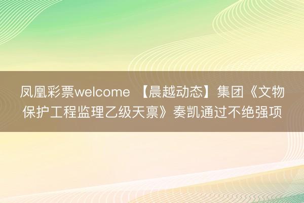 凤凰彩票welcome 【晨越动态】集团《文物保护工程监理乙级天禀》奏凯通过不绝强项